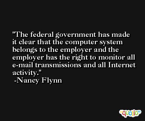 The federal government has made it clear that the computer system belongs to the employer and the employer has the right to monitor all e-mail transmissions and all Internet activity. -Nancy Flynn