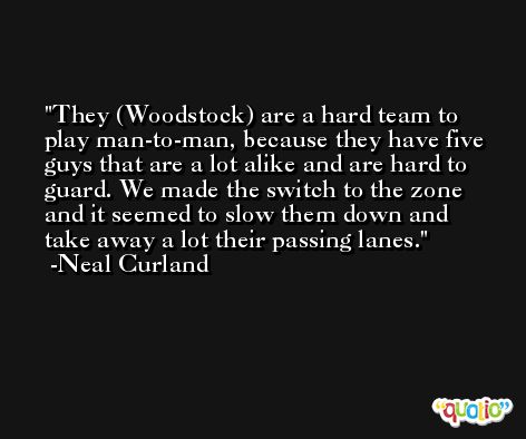 They (Woodstock) are a hard team to play man-to-man, because they have five guys that are a lot alike and are hard to guard. We made the switch to the zone and it seemed to slow them down and take away a lot their passing lanes. -Neal Curland