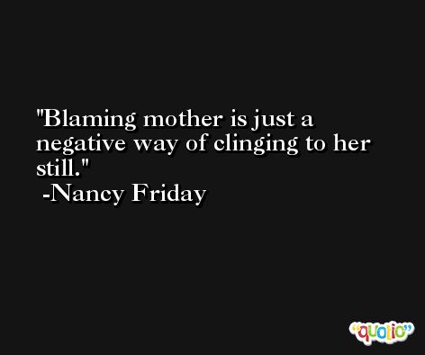 Blaming mother is just a negative way of clinging to her still. -Nancy Friday