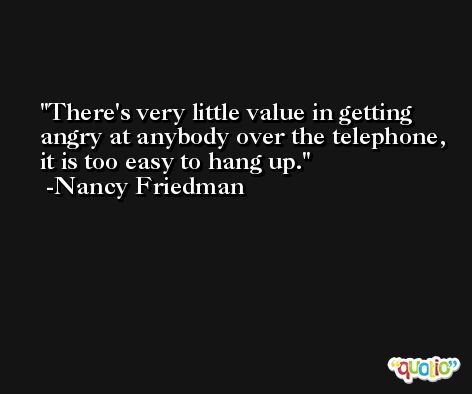 There's very little value in getting angry at anybody over the telephone, it is too easy to hang up. -Nancy Friedman