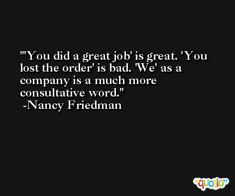 'You did a great job' is great. 'You lost the order' is bad. 'We' as a company is a much more consultative word. -Nancy Friedman