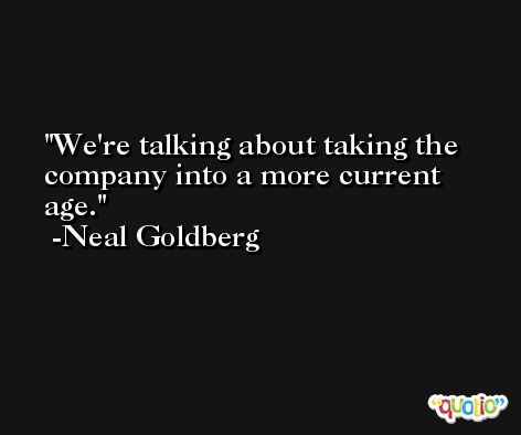 We're talking about taking the company into a more current age. -Neal Goldberg