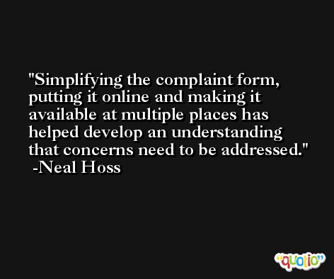 Simplifying the complaint form, putting it online and making it available at multiple places has helped develop an understanding that concerns need to be addressed. -Neal Hoss