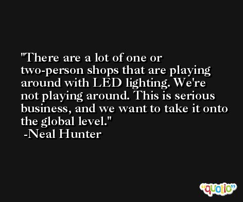 There are a lot of one or two-person shops that are playing around with LED lighting. We're not playing around. This is serious business, and we want to take it onto the global level. -Neal Hunter