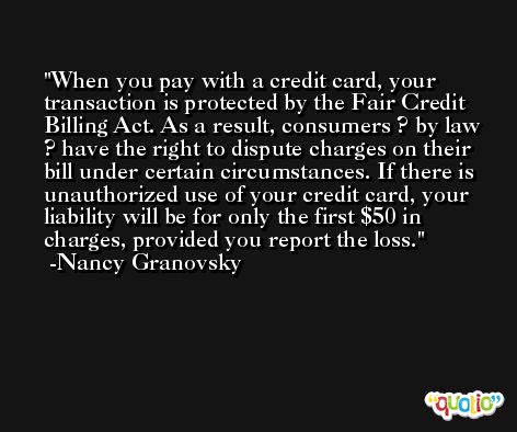 When you pay with a credit card, your transaction is protected by the Fair Credit Billing Act. As a result, consumers ? by law ? have the right to dispute charges on their bill under certain circumstances. If there is unauthorized use of your credit card, your liability will be for only the first $50 in charges, provided you report the loss. -Nancy Granovsky