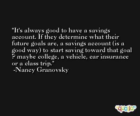 It's always good to have a savings account. If they determine what their future goals are, a savings account (is a good way) to start saving toward that goal ? maybe college, a vehicle, car insurance or a class trip. -Nancy Granovsky