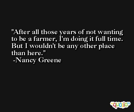 After all those years of not wanting to be a farmer, I'm doing it full time. But I wouldn't be any other place than here. -Nancy Greene