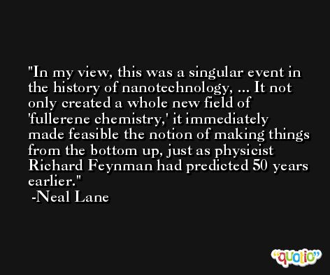 In my view, this was a singular event in the history of nanotechnology, ... It not only created a whole new field of 'fullerene chemistry,' it immediately made feasible the notion of making things from the bottom up, just as physicist Richard Feynman had predicted 50 years earlier. -Neal Lane