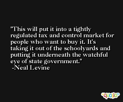 This will put it into a tightly regulated tax and control market for people who want to buy it. It's taking it out of the schoolyards and putting it underneath the watchful eye of state government. -Neal Levine