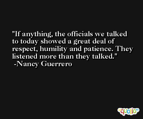 If anything, the officials we talked to today showed a great deal of respect, humility and patience. They listened more than they talked. -Nancy Guerrero