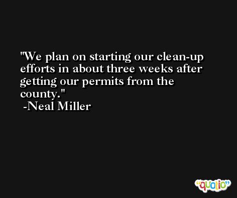 We plan on starting our clean-up efforts in about three weeks after getting our permits from the county. -Neal Miller