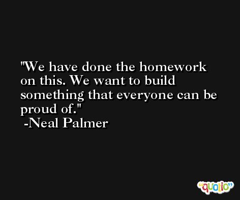 We have done the homework on this. We want to build something that everyone can be proud of. -Neal Palmer