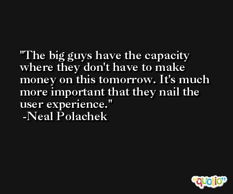 The big guys have the capacity where they don't have to make money on this tomorrow. It's much more important that they nail the user experience. -Neal Polachek