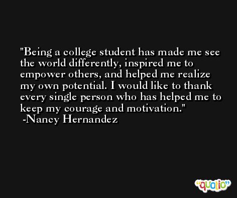 Being a college student has made me see the world differently, inspired me to empower others, and helped me realize my own potential. I would like to thank every single person who has helped me to keep my courage and motivation. -Nancy Hernandez
