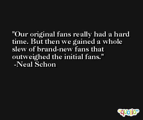 Our original fans really had a hard time. But then we gained a whole slew of brand-new fans that outweighed the initial fans. -Neal Schon