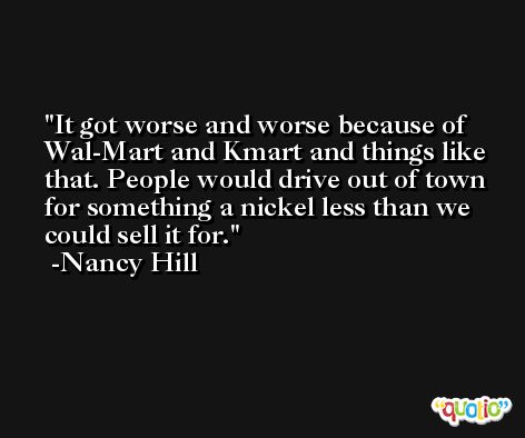 It got worse and worse because of Wal-Mart and Kmart and things like that. People would drive out of town for something a nickel less than we could sell it for. -Nancy Hill