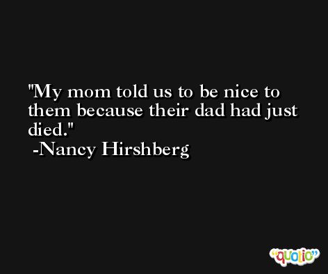 My mom told us to be nice to them because their dad had just died. -Nancy Hirshberg