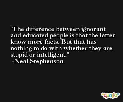 The difference between ignorant and educated people is that the latter know more facts. But that has nothing to do with whether they are stupid or intelligent. -Neal Stephenson