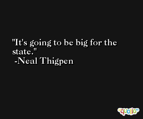 It's going to be big for the state. -Neal Thigpen