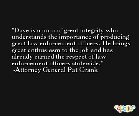 Dave is a man of great integrity who understands the importance of producing great law enforcement officers. He brings great enthusiasm to the job and has already earned the respect of law enforcement officers statewide. -Attorney General Pat Crank