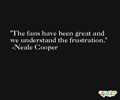 The fans have been great and we understand the frustration. -Neale Cooper