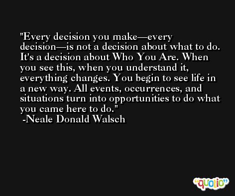 Every decision you make—every decision—is not a decision about what to do. It's a decision about Who You Are. When you see this, when you understand it, everything changes. You begin to see life in a new way. All events, occurrences, and situations turn into opportunities to do what you came here to do. -Neale Donald Walsch