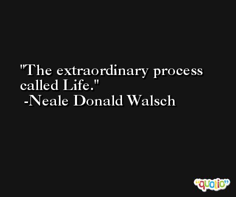 The extraordinary process called Life. -Neale Donald Walsch