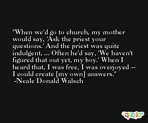 When we'd go to church, my mother would say, 'Ask the priest your questions.' And the priest was quite indulgent, ... Often he'd say, 'We haven't figured that out yet, my boy.' When I heard that, I was free, I was overjoyed -- I could create [my own] answers. -Neale Donald Walsch
