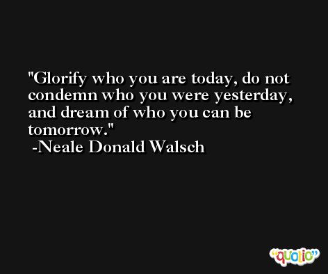 Glorify who you are today, do not condemn who you were yesterday, and dream of who you can be tomorrow. -Neale Donald Walsch