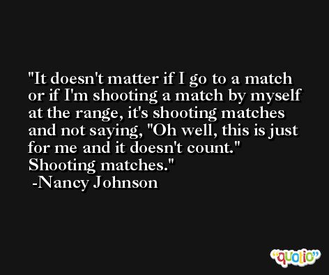 It doesn't matter if I go to a match or if I'm shooting a match by myself at the range, it's shooting matches and not saying, 