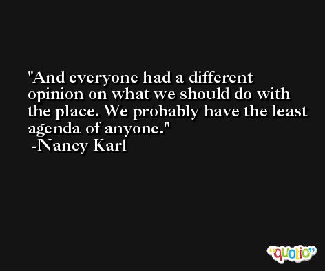 And everyone had a different opinion on what we should do with the place. We probably have the least agenda of anyone. -Nancy Karl