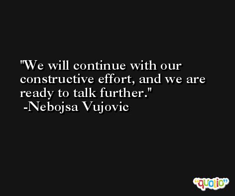 We will continue with our constructive effort, and we are ready to talk further. -Nebojsa Vujovic