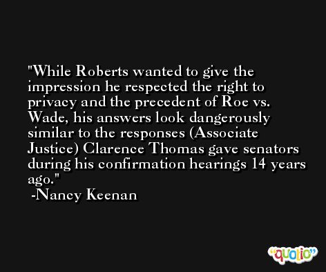While Roberts wanted to give the impression he respected the right to privacy and the precedent of Roe vs. Wade, his answers look dangerously similar to the responses (Associate Justice) Clarence Thomas gave senators during his confirmation hearings 14 years ago. -Nancy Keenan