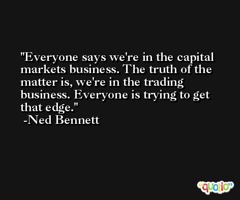 Everyone says we're in the capital markets business. The truth of the matter is, we're in the trading business. Everyone is trying to get that edge. -Ned Bennett
