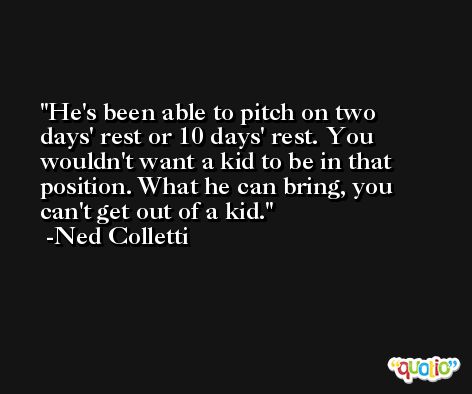 He's been able to pitch on two days' rest or 10 days' rest. You wouldn't want a kid to be in that position. What he can bring, you can't get out of a kid. -Ned Colletti
