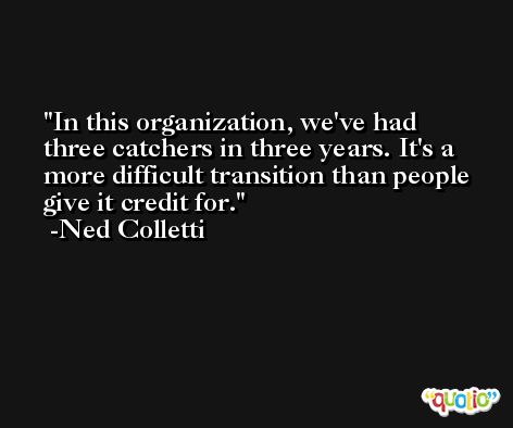 In this organization, we've had three catchers in three years. It's a more difficult transition than people give it credit for. -Ned Colletti