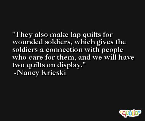 They also make lap quilts for wounded soldiers, which gives the soldiers a connection with people who care for them, and we will have two quilts on display. -Nancy Krieski