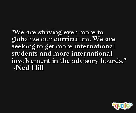 We are striving ever more to globalize our curriculum. We are seeking to get more international students and more international involvement in the advisory boards. -Ned Hill