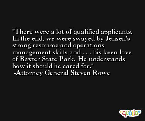 There were a lot of qualified applicants. In the end, we were swayed by Jensen's strong resource and operations management skills and . . . his keen love of Baxter State Park. He understands how it should be cared for. -Attorney General Steven Rowe