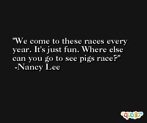 We come to these races every year. It's just fun. Where else can you go to see pigs race? -Nancy Lee