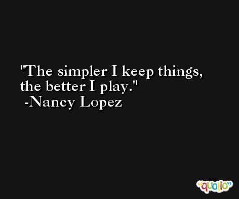 The simpler I keep things, the better I play. -Nancy Lopez