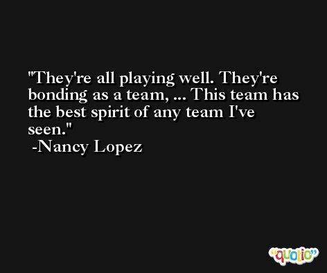 They're all playing well. They're bonding as a team, ... This team has the best spirit of any team I've seen. -Nancy Lopez