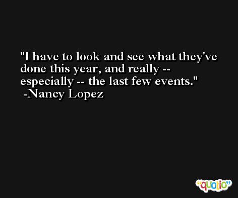 I have to look and see what they've done this year, and really -- especially -- the last few events. -Nancy Lopez