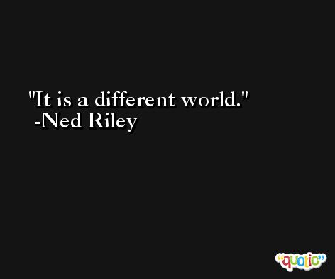 It is a different world. -Ned Riley