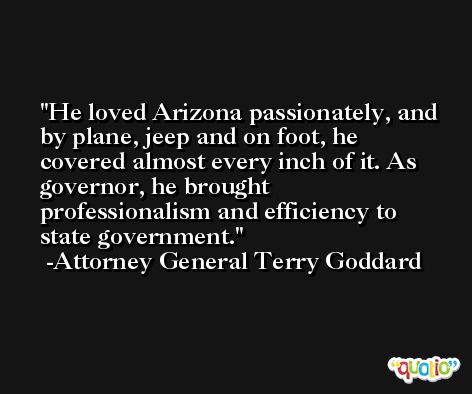 He loved Arizona passionately, and by plane, jeep and on foot, he covered almost every inch of it. As governor, he brought professionalism and efficiency to state government. -Attorney General Terry Goddard