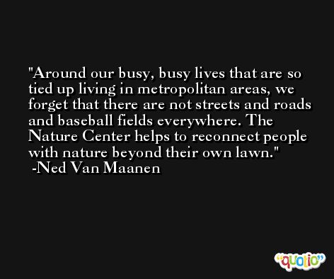 Around our busy, busy lives that are so tied up living in metropolitan areas, we forget that there are not streets and roads and baseball fields everywhere. The Nature Center helps to reconnect people with nature beyond their own lawn. -Ned Van Maanen