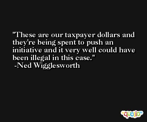 These are our taxpayer dollars and they're being spent to push an initiative and it very well could have been illegal in this case. -Ned Wigglesworth