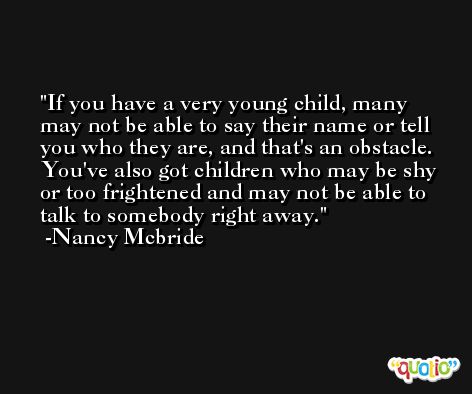 If you have a very young child, many may not be able to say their name or tell you who they are, and that's an obstacle. You've also got children who may be shy or too frightened and may not be able to talk to somebody right away. -Nancy Mcbride