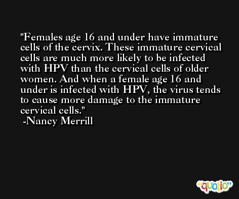 Females age 16 and under have immature cells of the cervix. These immature cervical cells are much more likely to be infected with HPV than the cervical cells of older women. And when a female age 16 and under is infected with HPV, the virus tends to cause more damage to the immature cervical cells. -Nancy Merrill