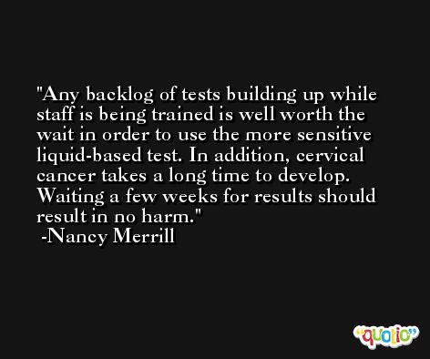 Any backlog of tests building up while staff is being trained is well worth the wait in order to use the more sensitive liquid-based test. In addition, cervical cancer takes a long time to develop. Waiting a few weeks for results should result in no harm. -Nancy Merrill